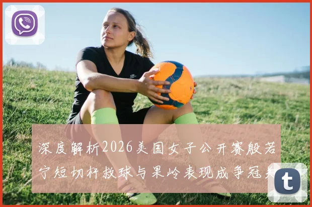 深度解析2026美国女子公开赛殷若宁短切杆救球与果岭表现成争冠关键