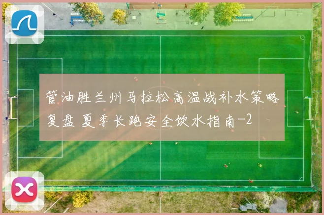 管油胜兰州马拉松高温战补水策略复盘 夏季长跑安全饮水指南