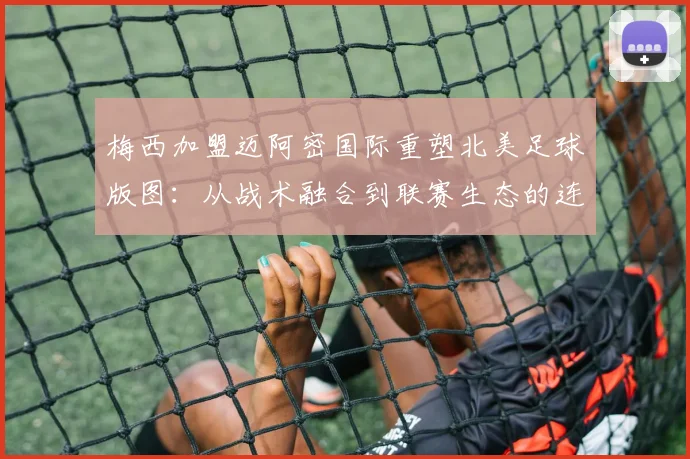 梅西加盟迈阿密国际重塑北美足球版图：从战术融合到联赛生态的连锁反应