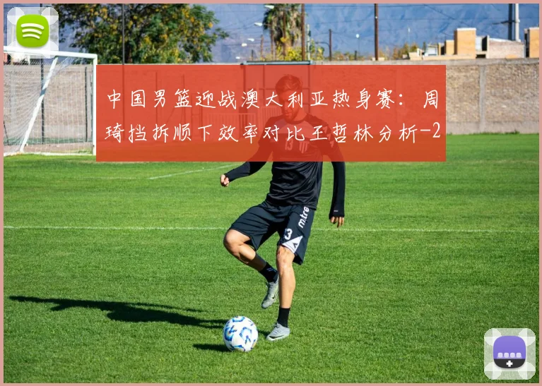 中国男篮迎战澳大利亚热身赛：周琦挡拆顺下效率对比王哲林分析