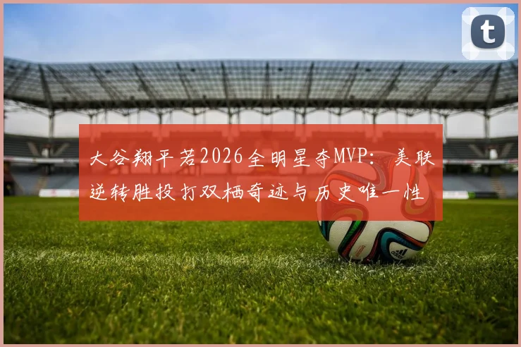 大谷翔平若2026全明星夺MVP：美联逆转胜投打双栖奇迹与历史唯一性规则困境