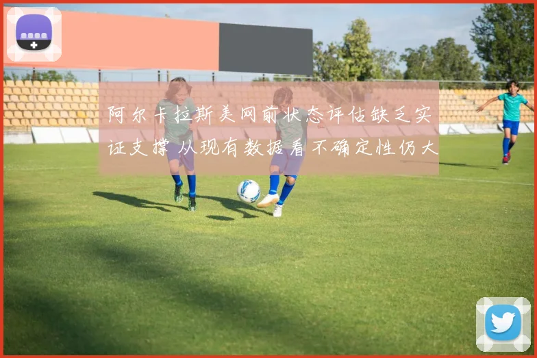 阿尔卡拉斯美网前状态评估缺乏实证支撑 从现有数据看不确定性仍大