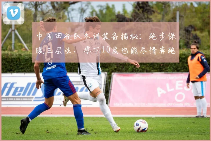 中国田径队冬训装备揭秘:跑步保暖三层法,零下10度也能尽情奔跑