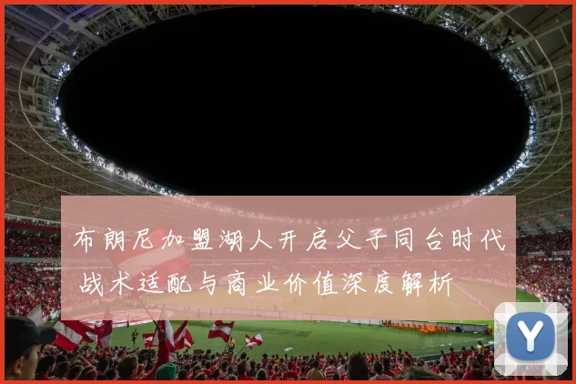 布朗尼加盟湖人开启父子同台时代 战术适配与商业价值深度解析