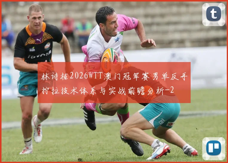 林诗栋2026WTT澳门冠军赛男单反手拧拉技术体系与实战前瞻分析