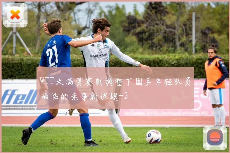 WTT大满贯赛制调整下国乒年轻队员面临的竞争新课题