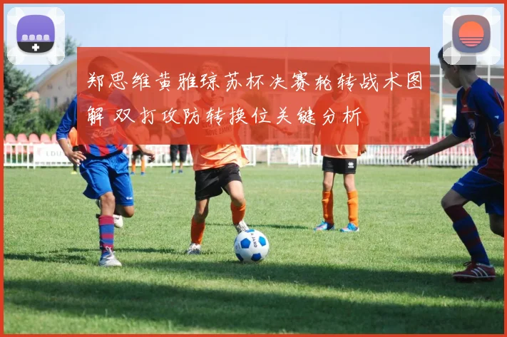 郑思维黄雅琼苏杯决赛轮转战术图解 双打攻防转换位关键分析