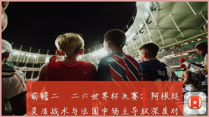 前瞻二〇二六世界杯决赛：阿根廷灵活战术与法国中场主导权深度对比