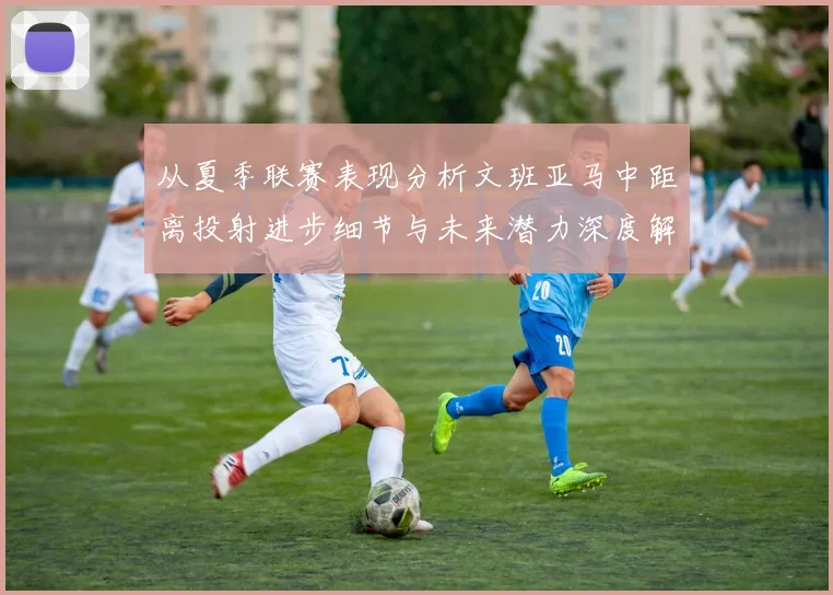 从夏季联赛表现分析文班亚马中距离投射进步细节与未来潜力深度解读