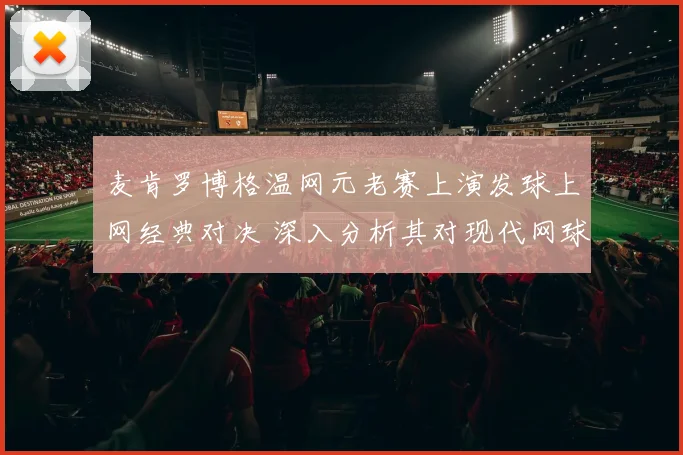 麦肯罗博格温网元老赛上演发球上网经典对决 深入分析其对现代网球打法的革新意义
