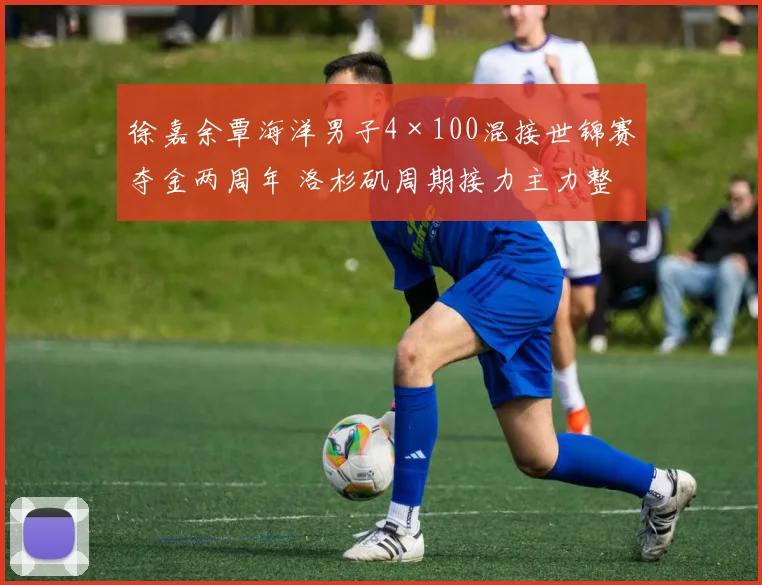 徐嘉余覃海洋男子4×100混接世锦赛夺金两周年 洛杉矶周期接力主力整合分析与展望