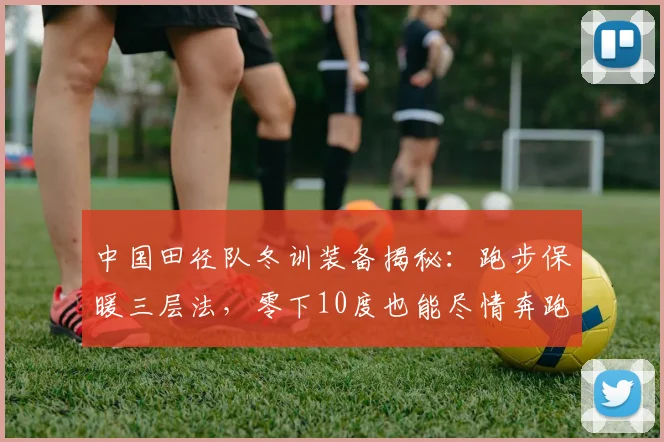 中国田径队冬训装备揭秘：跑步保暖三层法，零下10度也能尽情奔跑