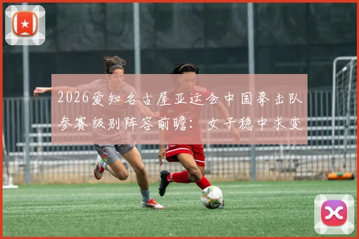 2026爱知名古屋亚运会中国拳击队参赛级别阵容前瞻：女子稳中求变男子力争突破