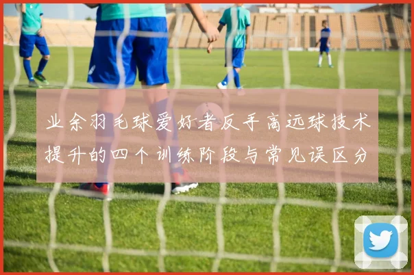 业余羽毛球爱好者反手高远球技术提升的四个训练阶段与常见误区分析