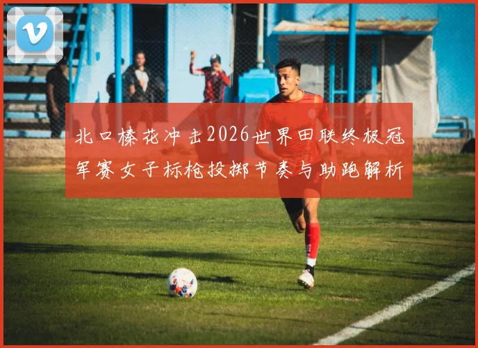 北口榛花冲击2026世界田联终极冠军赛女子标枪投掷节奏与助跑解析