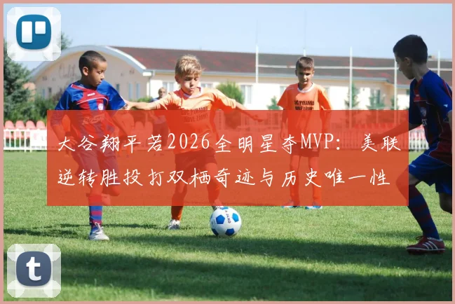 大谷翔平若2026全明星夺MVP：美联逆转胜投打双栖奇迹与历史唯一性规则困境