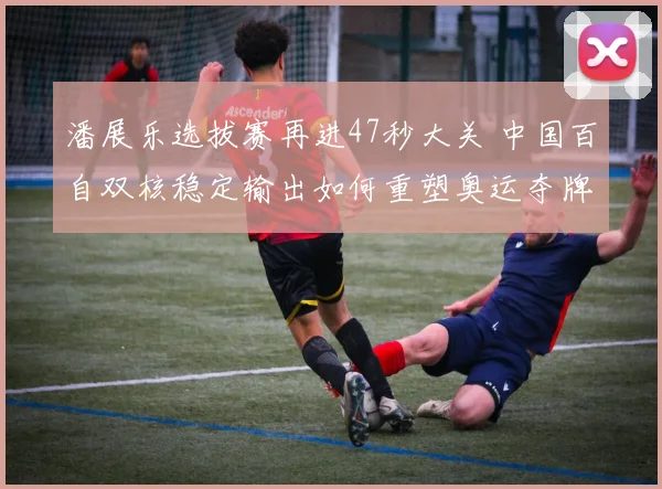 潘展乐选拔赛再进47秒大关 中国百自双核稳定输出如何重塑奥运夺牌路径