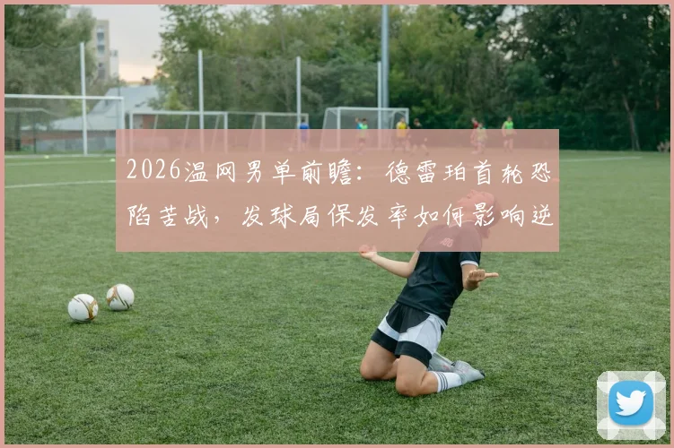 2026温网男单前瞻：德雷珀首轮恐陷苦战，发球局保发率如何影响逆转，次轮潜在对手解读