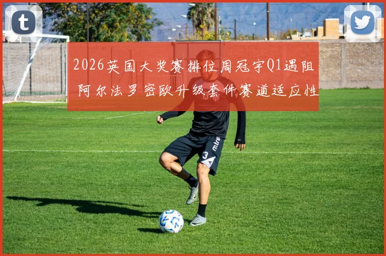 2026英国大奖赛排位周冠宇Q1遇阻 阿尔法罗密欧升级套件赛道适应性复盘