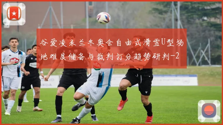 谷爱凌米兰冬奥会自由式滑雪U型场地难度储备与裁判打分趋势研判