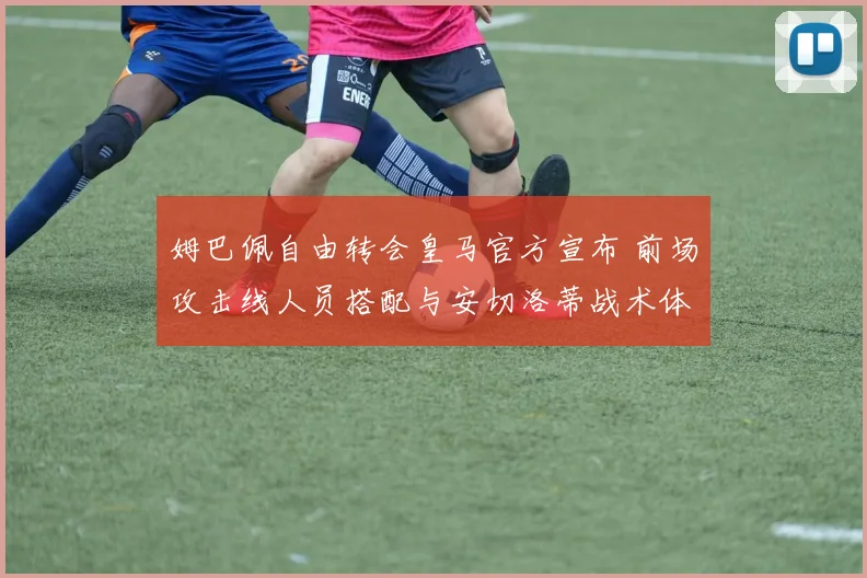 姆巴佩自由转会皇马官方宣布 前场攻击线人员搭配与安切洛蒂战术体系深度调整分析