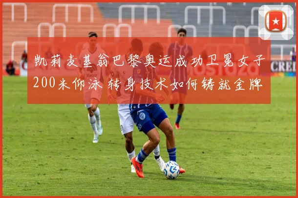 凯莉麦基翁巴黎奥运成功卫冕女子200米仰泳 转身技术如何铸就金牌优势