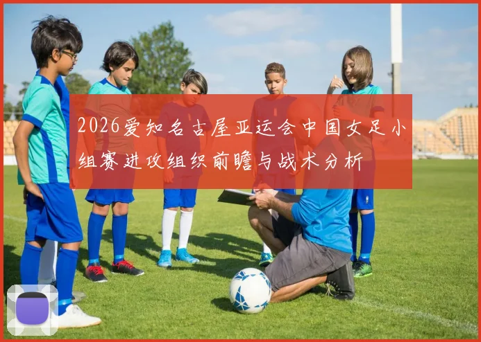 2026爱知名古屋亚运会中国女足小组赛进攻组织前瞻与战术分析