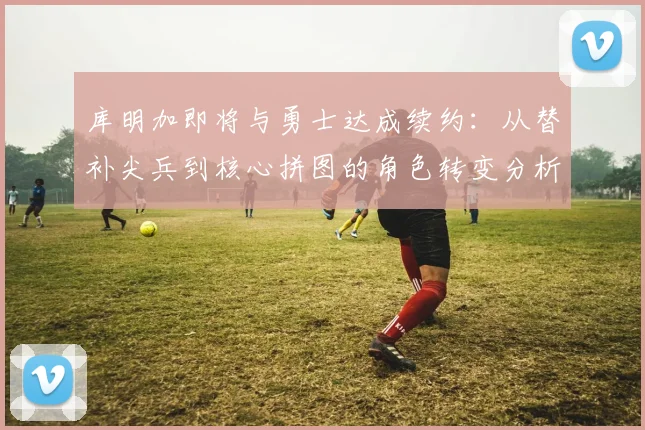 库明加即将与勇士达成续约：从替补尖兵到核心拼图的角色转变分析
