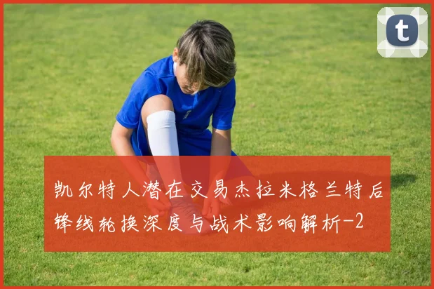 凯尔特人潜在交易杰拉米格兰特后锋线轮换深度与战术影响解析