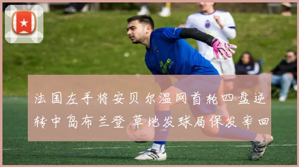 法国左手将安贝尔温网首轮四盘逆转中岛布兰登 草地发球局保发率回升折射战术调整
