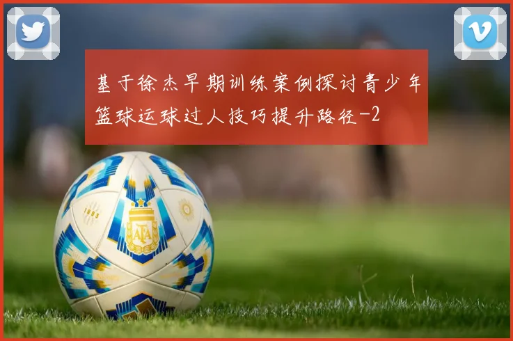 基于徐杰早期训练案例探讨青少年篮球运球过人技巧提升路径