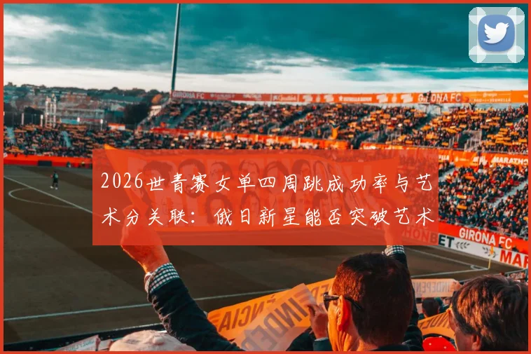 2026世青赛女单四周跳成功率与艺术分关联：俄日新星能否突破艺术分瓶颈？