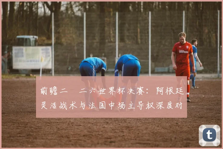 前瞻二〇二六世界杯决赛：阿根廷灵活战术与法国中场主导权深度对比