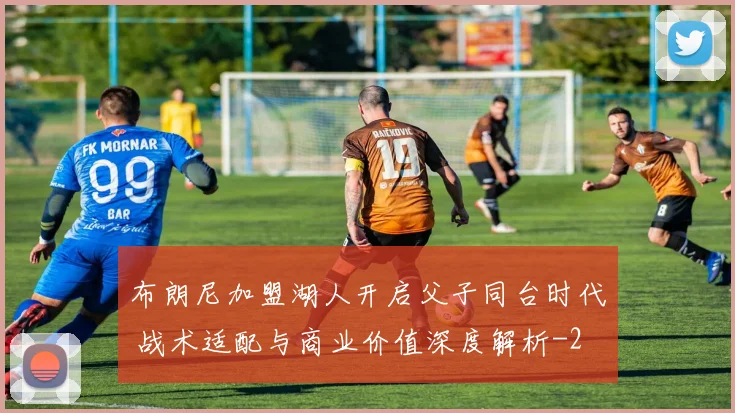 布朗尼加盟湖人开启父子同台时代 战术适配与商业价值深度解析