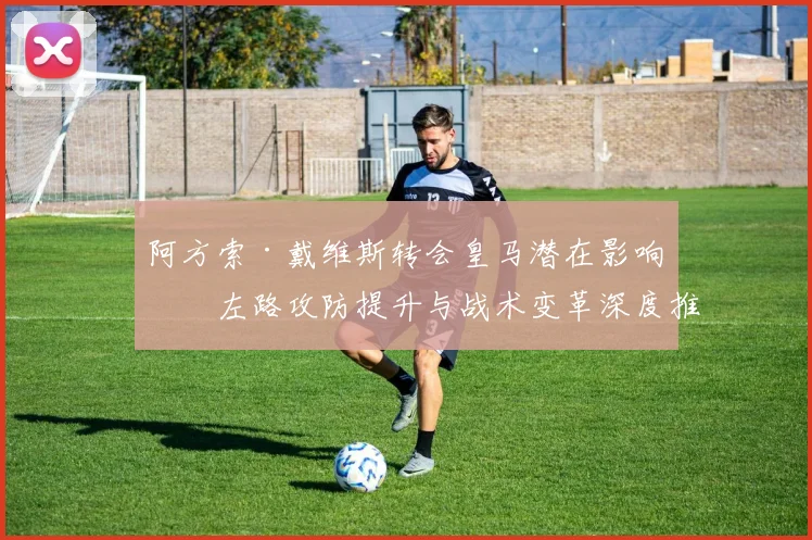 阿方索·戴维斯转会皇马潜在影响：左路攻防提升与战术变革深度推演