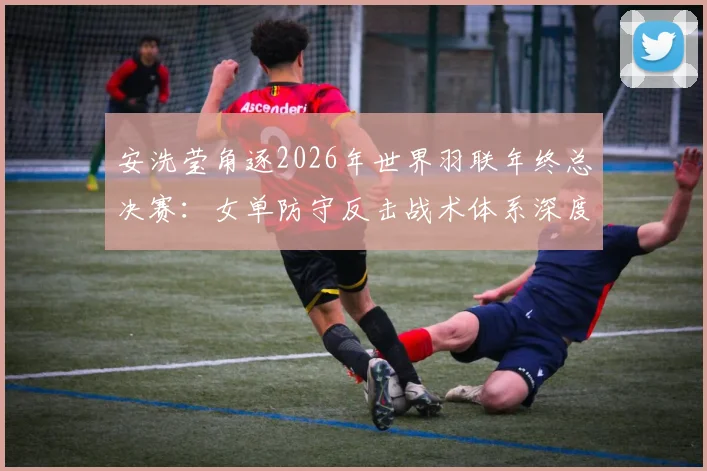 安洗莹角逐2026年世界羽联年终总决赛：女单防守反击战术体系深度解析