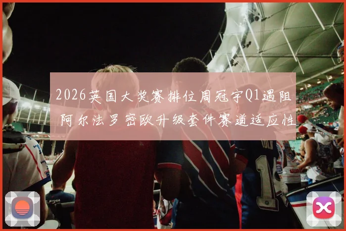 2026英国大奖赛排位周冠宇Q1遇阻 阿尔法罗密欧升级套件赛道适应性复盘