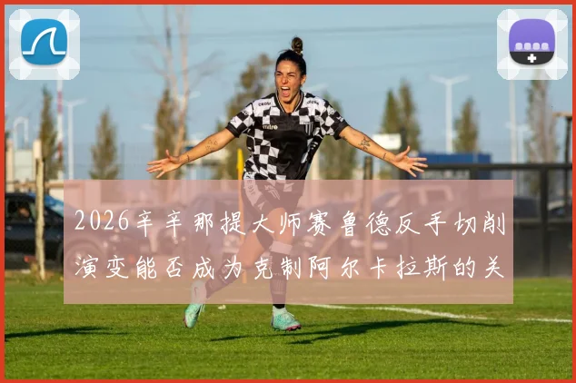 2026辛辛那提大师赛鲁德反手切削演变能否成为克制阿尔卡拉斯的关键战术分析
