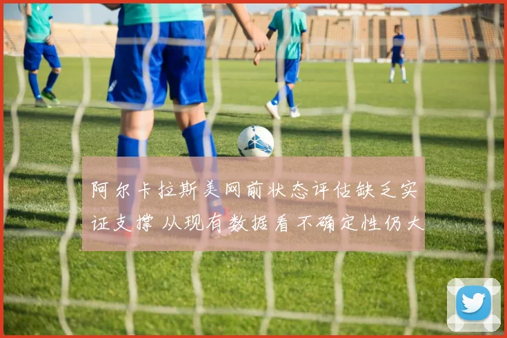 阿尔卡拉斯美网前状态评估缺乏实证支撑 从现有数据看不确定性仍大