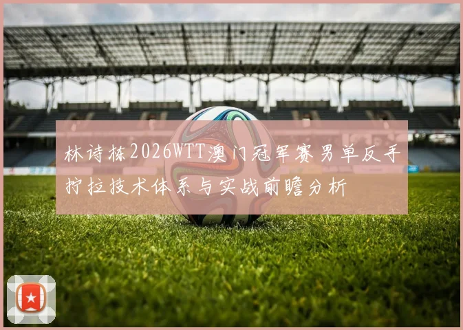 林诗栋2026WTT澳门冠军赛男单反手拧拉技术体系与实战前瞻分析