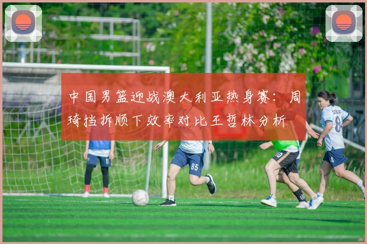 中国男篮迎战澳大利亚热身赛：周琦挡拆顺下效率对比王哲林分析