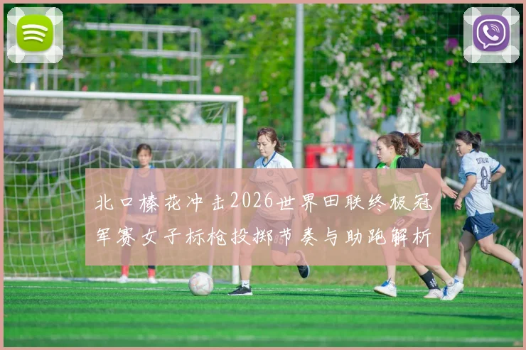 北口榛花冲击2026世界田联终极冠军赛女子标枪投掷节奏与助跑解析