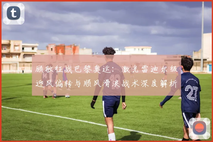 顾敏征战巴黎奥运:激光雷迪尔级迎风偏转与顺风滑浪战术深度解析