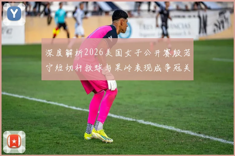深度解析2026美国女子公开赛殷若宁短切杆救球与果岭表现成争冠关键