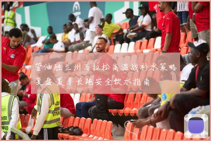 管油胜兰州马拉松高温战补水策略复盘 夏季长跑安全饮水指南