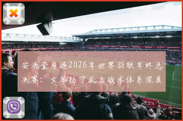 安洗莹角逐2026年世界羽联年终总决赛：女单防守反击战术体系深度解析