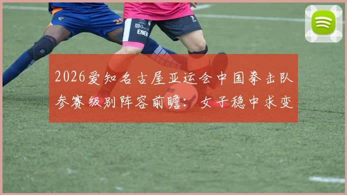 2026爱知名古屋亚运会中国拳击队参赛级别阵容前瞻：女子稳中求变男子力争突破