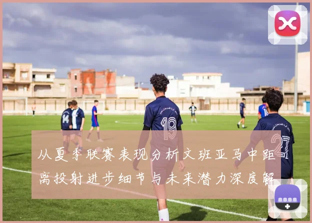 从夏季联赛表现分析文班亚马中距离投射进步细节与未来潜力深度解读