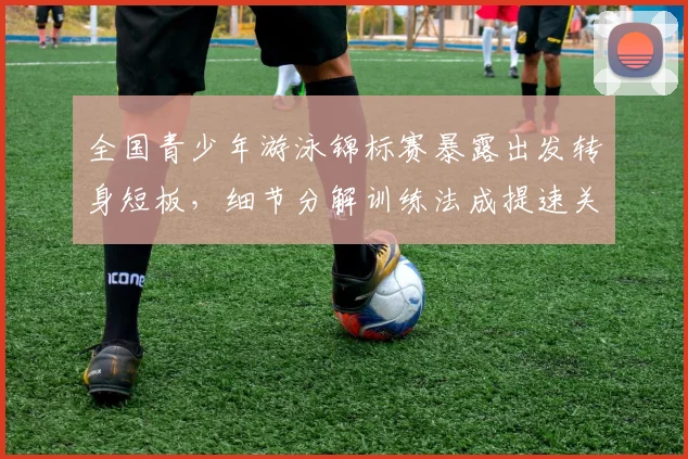 全国青少年游泳锦标赛暴露出发转身短板，细节分解训练法成提速关键
