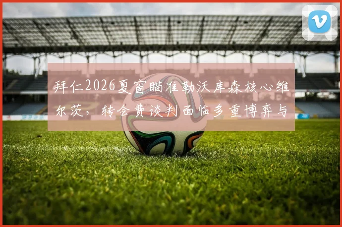 拜仁2026夏窗瞄准勒沃库森核心维尔茨，转会费谈判面临多重博弈与财务考验